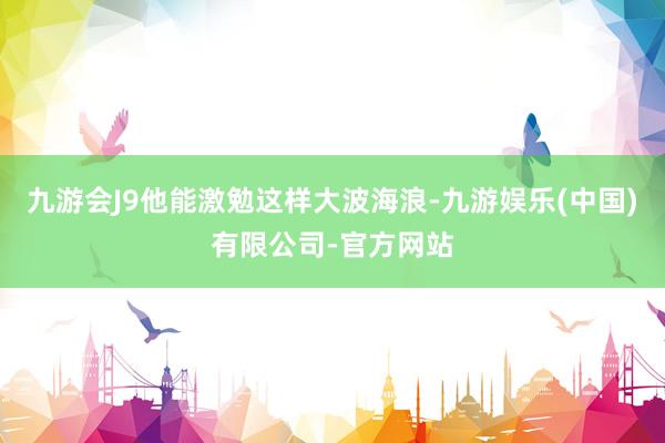 九游会J9他能激勉这样大波海浪-九游娱乐(中国)有限公司-官方网站