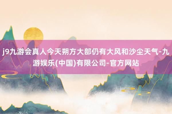 j9九游会真人今天朔方大部仍有大风和沙尘天气-九游娱乐(中国)有限公司-官方网站