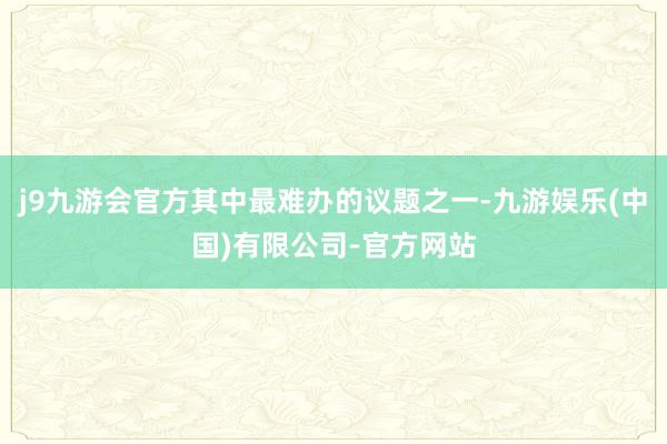 j9九游会官方其中最难办的议题之一-九游娱乐(中国)有限公司-官方网站