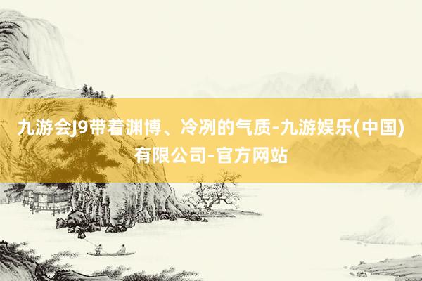 九游会J9带着渊博、冷冽的气质-九游娱乐(中国)有限公司-官方网站