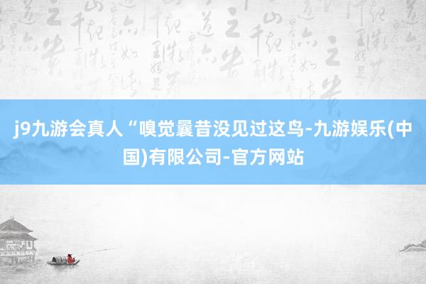 j9九游会真人“嗅觉曩昔没见过这鸟-九游娱乐(中国)有限公司-官方网站