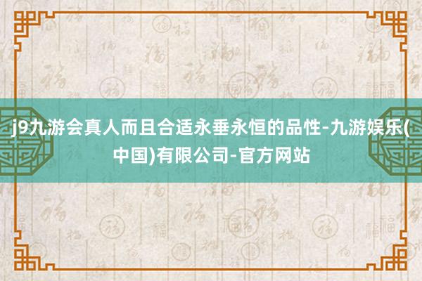 j9九游会真人而且合适永垂永恒的品性-九游娱乐(中国)有限公司-官方网站