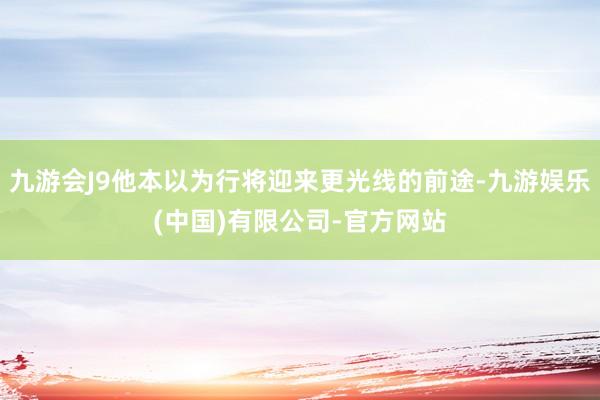 九游会J9他本以为行将迎来更光线的前途-九游娱乐(中国)有限公司-官方网站