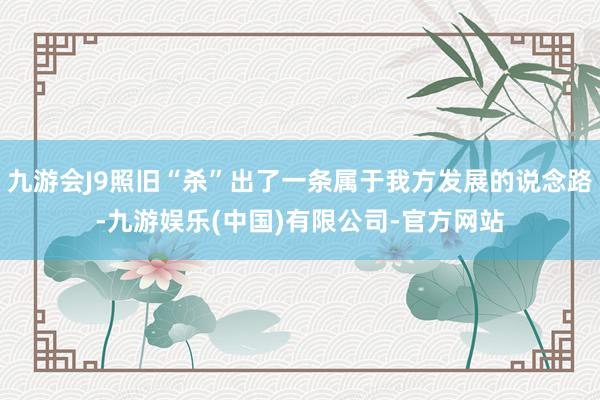九游会J9照旧“杀”出了一条属于我方发展的说念路-九游娱乐(中国)有限公司-官方网站