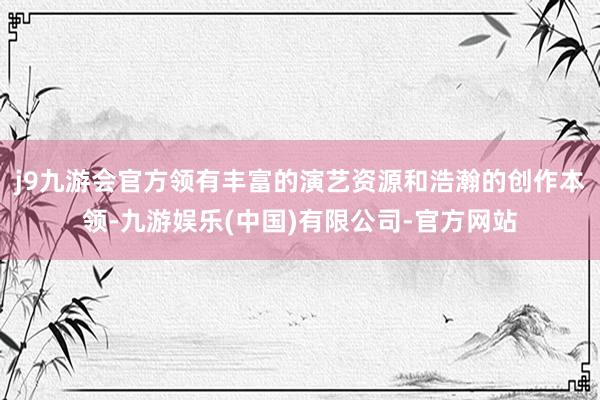 j9九游会官方领有丰富的演艺资源和浩瀚的创作本领-九游娱乐(中国)有限公司-官方网站