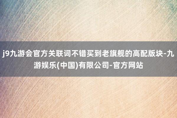 j9九游会官方关联词不错买到老旗舰的高配版块-九游娱乐(中国)有限公司-官方网站