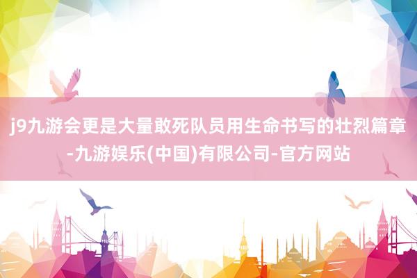 j9九游会更是大量敢死队员用生命书写的壮烈篇章-九游娱乐(中国)有限公司-官方网站
