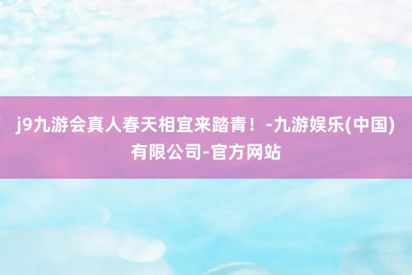 j9九游会真人春天相宜来踏青！-九游娱乐(中国)有限公司-官方网站