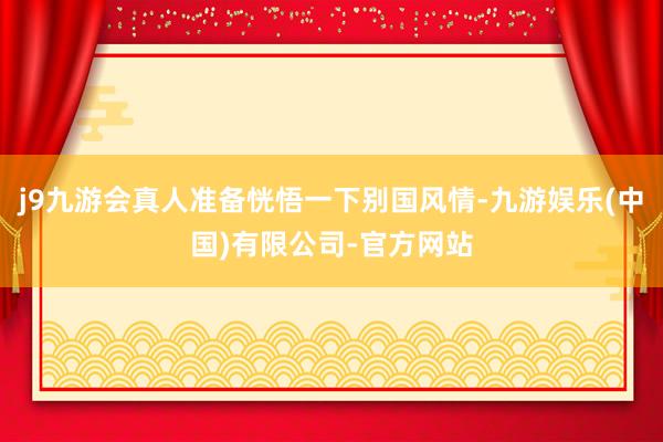 j9九游会真人准备恍悟一下别国风情-九游娱乐(中国)有限公司-官方网站