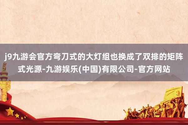 j9九游会官方弯刀式的大灯组也换成了双排的矩阵式光源-九游娱乐(中国)有限公司-官方网站
