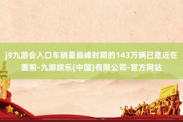 j9九游会入口车销量巅峰时期的143万辆已是近在面前-九游娱乐(中国)有限公司-官方网站