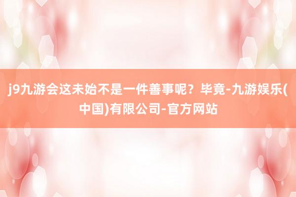 j9九游会这未始不是一件善事呢？毕竟-九游娱乐(中国)有限公司-官方网站