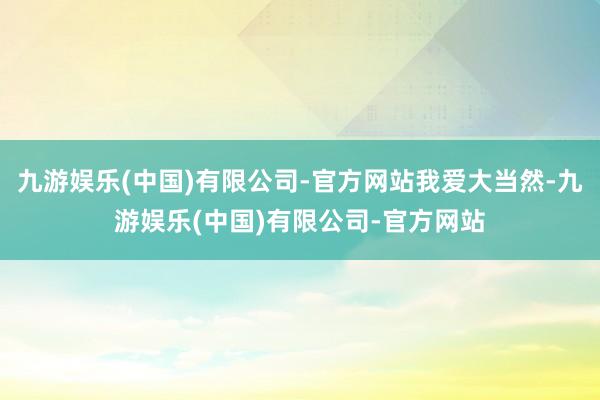 九游娱乐(中国)有限公司-官方网站我爱大当然-九游娱乐(中国)有限公司-官方网站