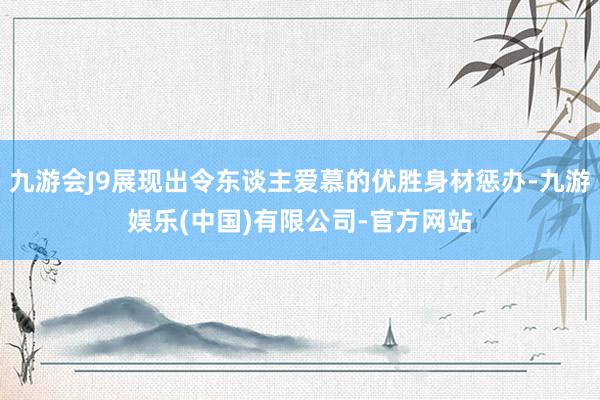 九游会J9展现出令东谈主爱慕的优胜身材惩办-九游娱乐(中国)有限公司-官方网站