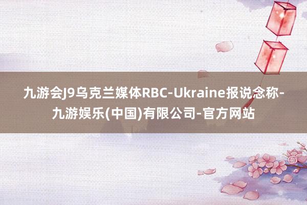 九游会J9乌克兰媒体RBC-Ukraine报说念称-九游娱乐(中国)有限公司-官方网站