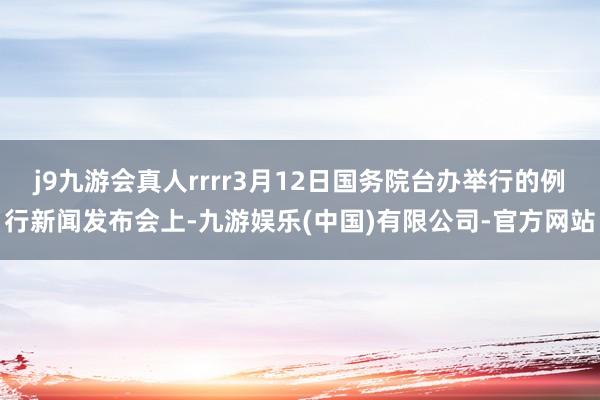 j9九游会真人rrrr3月12日国务院台办举行的例行新闻发布会上-九游娱乐(中国)有限公司-官方网站