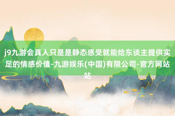 j9九游会真人只是是静态感受就能给东谈主提供实足的情感价值-九游娱乐(中国)有限公司-官方网站
