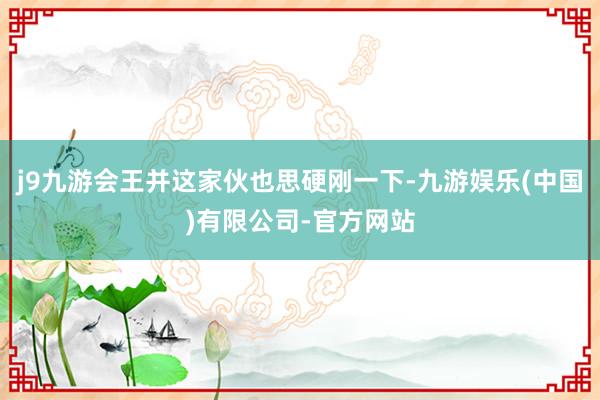 j9九游会王并这家伙也思硬刚一下-九游娱乐(中国)有限公司-官方网站
