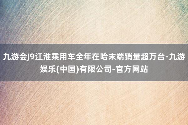 九游会J9江淮乘用车全年在哈末端销量超万台-九游娱乐(中国)有限公司-官方网站