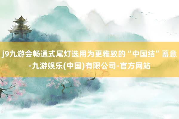 j9九游会畅通式尾灯选用为更雅致的“中国结”蓄意-九游娱乐(中国)有限公司-官方网站