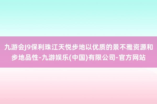 九游会J9保利珠江天悦步地以优质的景不雅资源和步地品性-九游娱乐(中国)有限公司-官方网站