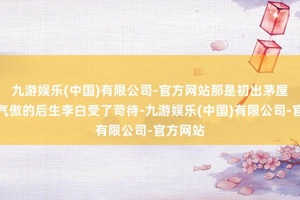 九游娱乐(中国)有限公司-官方网站那是初出茅屋、心高气傲的后生李白受了苛待-九游娱乐(中国)有限公司-官方网站