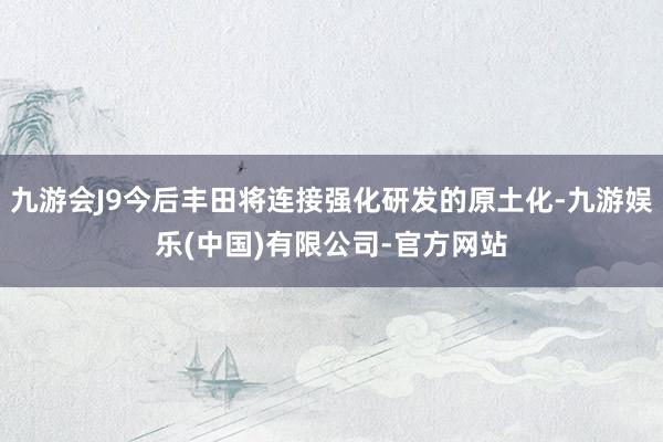 九游会J9今后丰田将连接强化研发的原土化-九游娱乐(中国)有限公司-官方网站