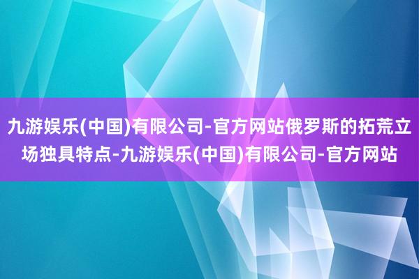 九游娱乐(中国)有限公司-官方网站俄罗斯的拓荒立场独具特点-九游娱乐(中国)有限公司-官方网站