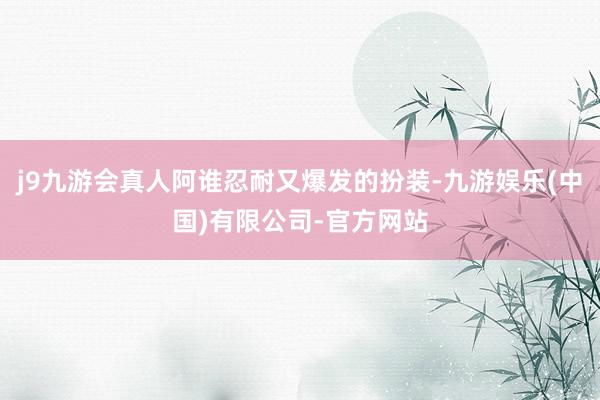 j9九游会真人阿谁忍耐又爆发的扮装-九游娱乐(中国)有限公司-官方网站