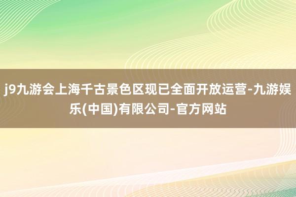 j9九游会上海千古景色区现已全面开放运营-九游娱乐(中国)有限公司-官方网站