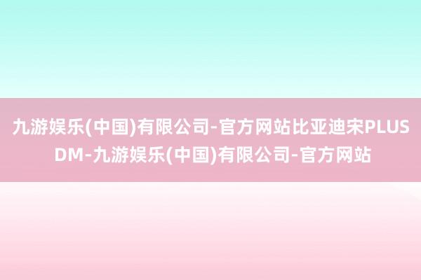 九游娱乐(中国)有限公司-官方网站比亚迪宋PLUS DM-九游娱乐(中国)有限公司-官方网站