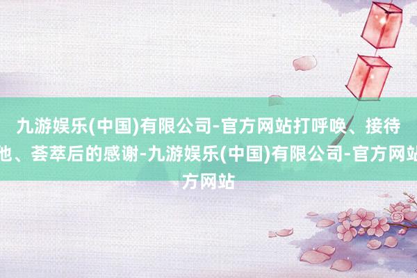 九游娱乐(中国)有限公司-官方网站打呼唤、接待他、荟萃后的感谢-九游娱乐(中国)有限公司-官方网站