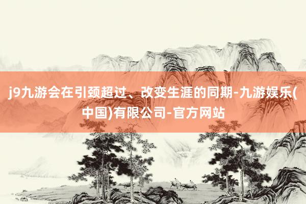 j9九游会在引颈超过、改变生涯的同期-九游娱乐(中国)有限公司-官方网站