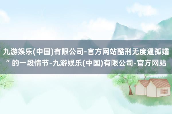 九游娱乐(中国)有限公司-官方网站酷刑无度逼孤孀”的一段情节-九游娱乐(中国)有限公司-官方网站