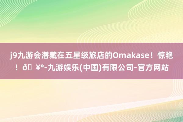 j9九游会潜藏在五星级旅店的Omakase！惊艳！🥰-九游娱乐(中国)有限公司-官方网站