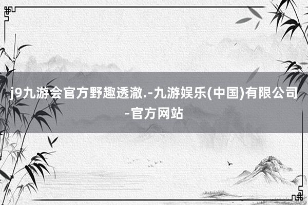 j9九游会官方野趣透澈.-九游娱乐(中国)有限公司-官方网站