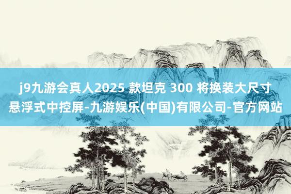 j9九游会真人2025 款坦克 300 将换装大尺寸悬浮式中控屏-九游娱乐(中国)有限公司-官方网站
