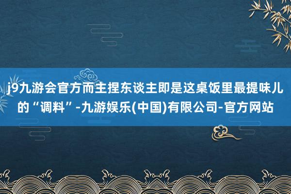 j9九游会官方而主捏东谈主即是这桌饭里最提味儿的“调料”-九游娱乐(中国)有限公司-官方网站