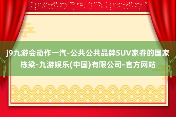 j9九游会动作一汽-公共公共品牌SUV家眷的国家栋梁-九游娱乐(中国)有限公司-官方网站