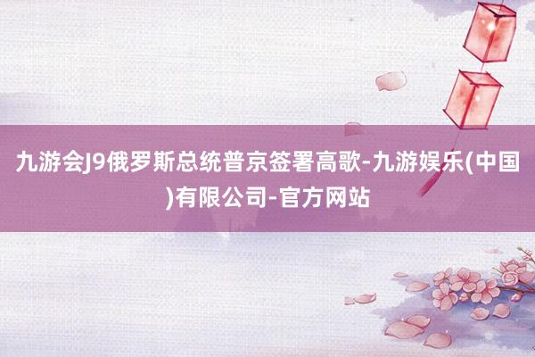 九游会J9俄罗斯总统普京签署高歌-九游娱乐(中国)有限公司-官方网站