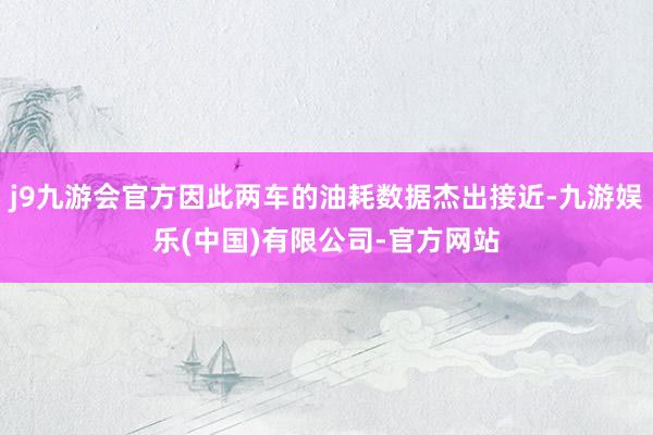 j9九游会官方因此两车的油耗数据杰出接近-九游娱乐(中国)有限公司-官方网站