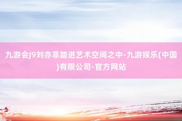 九游会J9刘亦菲踏进艺术空间之中-九游娱乐(中国)有限公司-官方网站