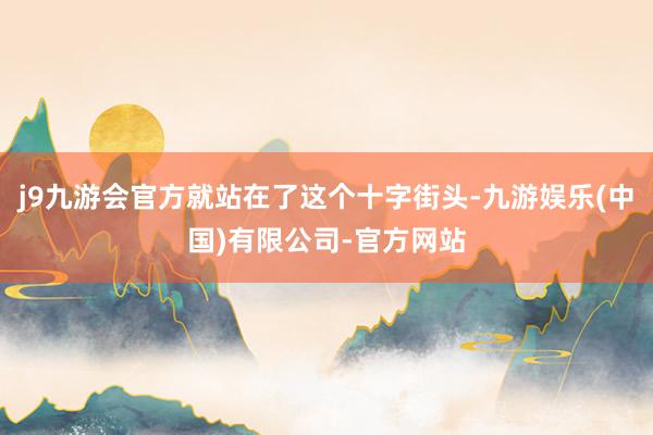 j9九游会官方就站在了这个十字街头-九游娱乐(中国)有限公司-官方网站