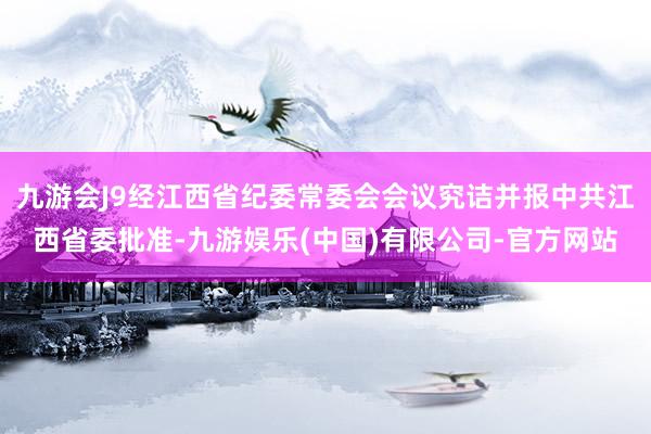 九游会J9经江西省纪委常委会会议究诘并报中共江西省委批准-九游娱乐(中国)有限公司-官方网站