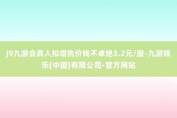 j9九游会真人拟增执价钱不卓绝3.2元/股-九游娱乐(中国)有限公司-官方网站