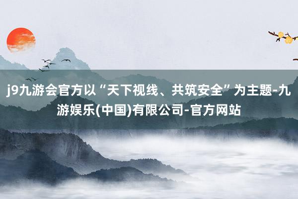 j9九游会官方以“天下视线、共筑安全”为主题-九游娱乐(中国)有限公司-官方网站