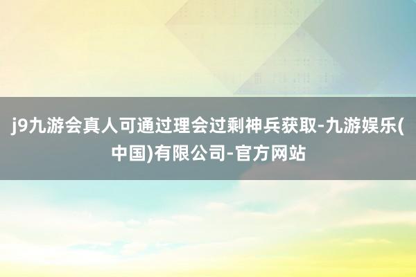 j9九游会真人可通过理会过剩神兵获取-九游娱乐(中国)有限公司-官方网站