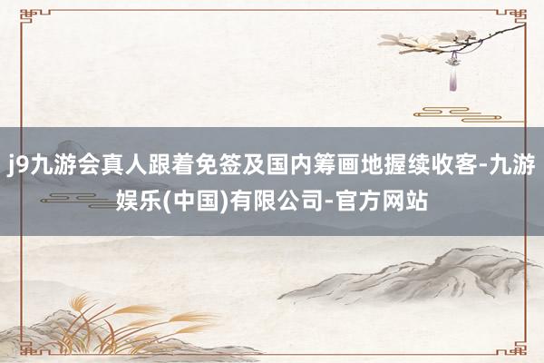 j9九游会真人跟着免签及国内筹画地握续收客-九游娱乐(中国)有限公司-官方网站
