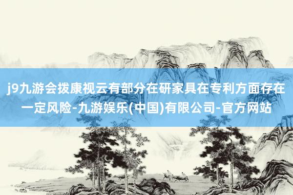 j9九游会拨康视云有部分在研家具在专利方面存在一定风险-九游娱乐(中国)有限公司-官方网站