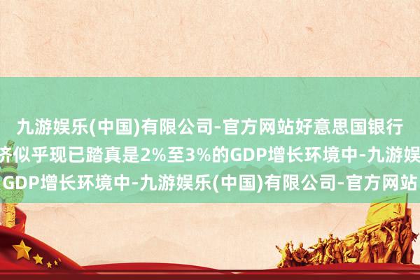 九游娱乐(中国)有限公司-官方网站好意思国银行首席本质官示意：经济似乎现已踏真是2%至3%的GDP增长环境中-九游娱乐(中国)有限公司-官方网站
